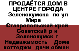 ПРОДАЁТСЯ ДОМ В ЦЕНТРЕ ГОРОДА Зеленокумска, по ул.Мира!!! - Ставропольский край, Советский р-н, Зеленокумск г. Недвижимость » Дома, коттеджи, дачи обмен   